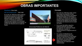 OBRAS IMPORTANTES
Universidad Politécnica de Helsinki
Arquitecto Alvar Aalto
Año de Construcción 1949-1969
En el año de 1948 Alvar Aalto recibió el
encargo de proyectar la Casa Baker
dentro del Instituto Tecnológico de
Massachusetts en Cambridge; a su
regreso a Finlandia se organizó el
concurso para reubicar la Universidad
Politécnica de Helsinki en las afueras, en
el barrio de Otanieme de la ciudad de
Espoo.
• En el año de 1948 Alvar Aalto recibió
el encargo de proyectar la Casa
Baker dentro del Instituto Tecnológico
de Massachusetts en Cambridge; a
su regreso a Finlandia se organizó el
concurso para reubicar la Universidad
Politécnica de Helsinki en las afueras,
en el barrio de Otanieme de la ciudad
de Espoo.
• En el caso del edificio deportivo
podemos apreciar que la idea
principal fue unir volúmenes desde
los extremos, creando un
escalonamiento en diagonal sobre el
conjunto.
• En cuanto a la Residencia de
estudiantes podemos decir que
dividió los dormitorios en tres grupos
de casas, cada uno compuesto por
tres bloques, con esto pretendía
lograr una conexión de las
habitaciones con todas las vistas
direccionadas.
Concepto
 
