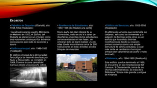 Espacios
• Pabellón de Deportes (Otahalli), año
1948-1952 (Realizado)
Construido para los Juegos Olímpicos
de Helsinki en 1952, el Edificio del
Deporte se planeó en un principio como
tres volúmenes unidos por los extremos
con espacios para sala de sesiones y
sauna
• Edificio principal, año: 1949-1955
(Realizado)
El edificio principal de la Universidad
Tecnológica de Helsinki diseñado por
Alvar y Elissa Aalto, se completó en
1964. Domina la zona central del
Campus desde una pequeña colina.
• Residencia de Estudiantes, año:
1950-1966 (Se Realizó una parte)
Como parte del plan integral de la
universidad, Aalto se dio a la tarea de
diseñar las viviendas de los estudiantes,
serían realizadas en tres fases, sin
embargo solo se logró realizar una de
ellas donde encontramos cerca de 200
habitaciones en total, divididas en dos
bloques de viviendas
• Edificio de Servicios, año: 1953-1956
(Realizado)
El edificio de servicios que contendría las
calderas, así como las chimeneas y la
estación de bombeo entre otros, es un
edificio que ha sufrido distintas
modificaciones desde su creación;
primero comenzó como una simple
estructura de lámina ondulada, la cual
más tarde se cambiaría a hormigón
armado con carpinterías de acero y vidrio
laminado.
• Biblioteca, año: 1964-1969 (Realizado)
Este edificio que fue terminado el 1969,
se encuentra en las inmediaciones del
Campus, 9 Otaniementie, cerca de las
oficinas administrativas. Se trata de la
Biblioteca Técnica más grande y antigua
de Finlandia
 