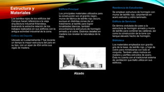 Estructura y
Materiales
Los ladrillos rojos de los edificios del
Campus hacen referencia a la vieja
arquitectura industrial finlandesa,
ilustrando la estrecha relación de los
trabajos realizados en sus edificios con la
antigua actividad industrial de la zona.
Edificio del Deporte
Ubicado en Luolamiehentie 7 fue durante
un tiempo la mayor estructura del país en
su tipo, con un span de 45m entre sus
vigas de madera.
Edificio Principal
Los principales materiales utilizados para
la construcción son el granito negro,
muros de fábrica de ladrillo rojo oscuro,
aunque en distintas zonas da un
tratamiento al ladrillo para lograr
tonalidades blancas, también
encontramos la estructura de hormigón
armado y el cobre. Distintos detalles en
madera nos revelan la naturaleza de la
obra.
Residencia de Estudiantes
Se emplean estructura de hormigón con
muros de ladrillo rojo, carpinterías en
acero extruido y vidrio laminado.
Edificio de Servicios
De lámina ondulada dio paso a la
estructura de hormigón armado y muros
de ladrillo para contener las calderas, así
como la construcción de la torre con
tanque elevado hecho de hormigón.
Biblioteca
Los materiales empleados son granito
gris de la base, de ladrillo rojo, y hoja de
cobre para mimetizarse con todo el
conjunto. También utiliza motivos en
madera y perfiles extruidos de acero.
Ésta no cuenta con el tradicional sistema
de ventilación que Aalto utiliza en sus
edificios.
Alzado
 