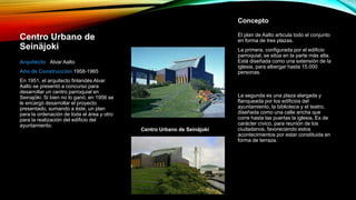 Centro Urbano de
Seinäjoki
Arquitecto Alvar Aalto
Año de Construcción 1958-1965
En 1951, el arquitecto finlandés Alvar
Aalto se presentó a concurso para
desarrollar un centro parroquial en
Seinajöki. Si bien no lo ganó, en 1956 se
le encargó desarrollar el proyecto
presentado, sumando a éste, un plan
para la ordenación de toda el área y otro
para la realización del edificio del
ayuntamiento.
El plan de Aalto articula todo el conjunto
en forma de tres plazas.
La primera, configurada por el edificio
parroquial, se sitúa en la parte más alta.
Está diseñada como una extensión de la
iglesia, para albergar hasta 15.000
personas.
Centro Urbano de Seinäjoki
Concepto
La segunda es una plaza alargada y
flanqueada por los edificios del
ayuntamiento, la biblioteca y el teatro,
diseñada como una calle ancha que
corre hasta las puertas la iglesia. Es de
carácter cívico, para reunión de los
ciudadanos, favoreciendo estos
acontecimientos por estar constituida en
forma de terraza.
 