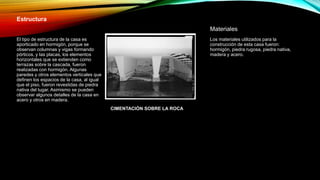 Estructura
El tipo de estructura de la casa es
aporticado en hormigón, porque se
observan columnas y vigas formando
pórticos, y las placas, los elementos
horizontales que se extienden como
terrazas sobre la cascada, fueron
realizadas con hormigón. Algunas
paredes y otros elementos verticales que
definen los espacios de la casa, al igual
que el piso, fueron revestidas de piedra
nativa del lugar. Asimismo se pueden
observar algunos detalles de la casa en
acero y otros en madera.
Materiales
Los materiales utilizados para la
construcción de esta casa fueron:
hormigón, piedra rugosa, piedra nativa,
madera y acero.
CIMENTACIÓN SOBRE LA ROCA
 