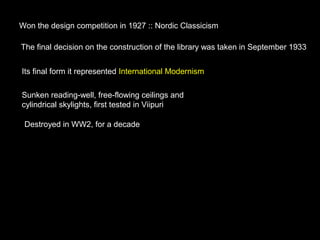 Won the design competition in 1927 :: Nordic Classicism
The final decision on the construction of the library was taken in September 1933
Its final form it represented International Modernism
Sunken reading-well, free-flowing ceilings and
cylindrical skylights, first tested in Viipuri
Destroyed in WW2, for a decade
 