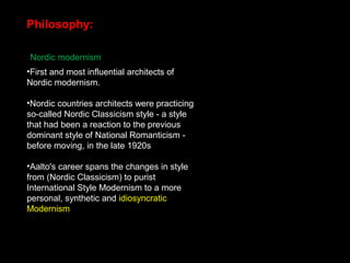 Philosophy:
Nordic modernism
•First and most influential architects of
Nordic modernism.
•Nordic countries architects were practicing
so-called Nordic Classicism style - a style
that had been a reaction to the previous
dominant style of National Romanticism -
before moving, in the late 1920s
•Aalto's career spans the changes in style
from (Nordic Classicism) to purist
International Style Modernism to a more
personal, synthetic and idiosyncratic
Modernism
 
