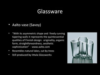 Glassware
• Aalto vase (Savoy)
• “With its asymmetric shape and freely curving
tapering walls it represents the quintessential
qualities of Finnish design: originality, organic
form, straightforwardness, aesthetic
sophistication” - www.aalto.com
• Resembles natural lakes, cut by trees
• Still produced by Iittala Glassworks
 