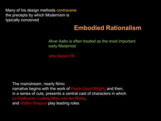 Embodied Rationalism
Alvar Aalto is often treated as the most important
early Modernist
who doesn’t fit
The mainstream, nearly filmic
narrative begins with the work of Frank Lloyd Wright, and then,
in a series of cuts, presents a central cast of characters in which
Le Corbusier, Ludwig Mies van der Rohe,
and Walter Gropius play leading roles
Many of his design methods contravene
the precepts by which Modernism is
typically conceived
 