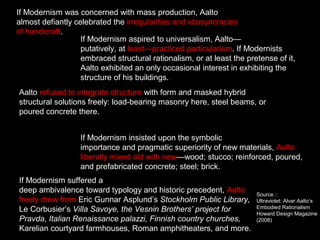 If Modernism was concerned with mass production, Aalto
almost defiantly celebrated the irregularities and idiosyncracies
of handicraft.
If Modernism aspired to universalism, Aalto—
putatively, at least—practiced particularism. If Modernists
embraced structural rationalism, or at least the pretense of it,
Aalto exhibited an only occasional interest in exhibiting the
structure of his buildings.
Aalto refused to integrate structure with form and masked hybrid
structural solutions freely: load-bearing masonry here, steel beams, or
poured concrete there.
If Modernism insisted upon the symbolic
importance and pragmatic superiority of new materials, Aalto
liberally mixed old with new—wood; stucco; reinforced, poured,
and prefabricated concrete; steel; brick.
If Modernism suffered a
deep ambivalence toward typology and historic precedent, Aalto
freely drew from Eric Gunnar Asplund’s Stockholm Public Library,
Le Corbusier’s Villa Savoye, the Vesnin Brothers’ project for
Pravda, Italian Renaissance palazzi, Finnish country churches,
Karelian courtyard farmhouses, Roman amphitheaters, and more.
Source ::
Ultraviolet: Alvar Aalto’s
Embodied Rationalism
Howard Design Magazine
(2008)
 