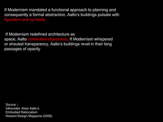 If Modernism mandated a functional approach to planning and
consequently a formal abstraction, Aalto’s buildings pulsate with
figuration and symbols.
If Modernism redefined architecture as
space, Aalto celebrated objectness. If Modernism whispered
or shouted transparency, Aalto’s buildings revel in their long
passages of opacity
Source ::
Ultraviolet: Alvar Aalto’s
Embodied Rationalism
Howard Design Magazine (2008)
 