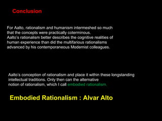 For Aalto, rationalism and humanism intermeshed so much
that the concepts were practically coterminous.
Aalto’s rationalism better describes the cognitive realities of
human experience than did the multifarious rationalisms
advanced by his contemporaneous Modernist colleagues.
Aalto’s conception of rationalism and place it within these longstanding
intellectual traditions. Only then can the alternative
notion of rationalism, which I call embodied rationalism.
Conclusion
Embodied Rationalism : Alvar Alto
 