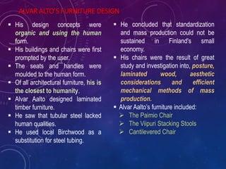  His design concepts were
organic and using the human
form.
 His buildings and chairs were first
prompted by the user.
 The seats and handles were
moulded to the human form.
 Of all architectural furniture, his is
the closest to humanity.
 Alvar Aalto designed laminated
timber furniture.
 He saw that tubular steel lacked
human qualities.
 He used local Birchwood as a
substitution for steel tubing.
ALVAR ALTO’S FURNITURE DESIGN
 He concluded that standardization
and mass production could not be
sustained in Finland's small
economy.
 His chairs were the result of great
study and investigation into, posture,
laminated wood, aesthetic
considerations and efficient
mechanical methods of mass
production.
 Alvar Aalto’s furniture included:
 The Paimio Chair
 The Viipuri Stacking Stools
 Cantilevered Chair
 