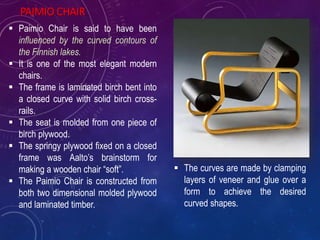 PAIMIO CHAIR
 Paimio Chair is said to have been
influenced by the curved contours of
the Finnish lakes.
 It is one of the most elegant modern
chairs.
 The frame is laminated birch bent into
a closed curve with solid birch cross-
rails.
 The seat is molded from one piece of
birch plywood.
 The springy plywood fixed on a closed
frame was Aalto’s brainstorm for
making a wooden chair “soft”.
 The Paimio Chair is constructed from
both two dimensional molded plywood
and laminated timber.
 The curves are made by clamping
layers of veneer and glue over a
form to achieve the desired
curved shapes.
 