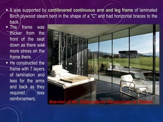  It was supported by cantilevered continuous arm and leg frame of laminated
Birch plywood steam bent in the shape of a "C" and had horizontal braces to the
back.
 The frame was
thicker from the
front of the seat
down as there was
more stress on the
frame there.
 He constructed the
frame with 7 layers
of lamination and
less for the arms
and back as they
required less
reinforcement.
Interior of the Tuberculosis Sanatorium in Paimio
 