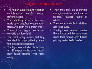 VIIPURI STACKING STOOLS
 The Viipuri collection of furniture
complemented Aalto's forward
thinking design.
 The stacking stool - this was
made up of only four wooden parts,
three Aalto Legs and a round seat.
 These three legged stools are
versatile and functional
 The stack ability means that they
are ideal for large gathering areas
with small storage spaces.
 The legs were attached to the seat
at 120 degree angles which meant
they could interlock and stack
easily.
 They then take up a minimal
storage space so are ideal for
schools, meeting rooms or
offices.
 They were available in children
and adult sizes.
 The legs were varnished natural
Birch timber and the seats were
made from natural Birch timber,
primary and white laminates.
 
