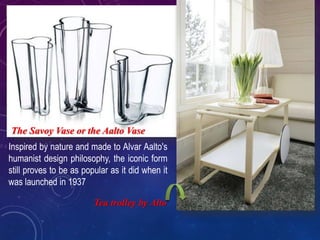 Inspired by nature and made to Alvar Aalto's
humanist design philosophy, the iconic form
still proves to be as popular as it did when it
was launched in 1937
The Savoy Vase or the Aalto Vase
Tea trolley by Alto
 