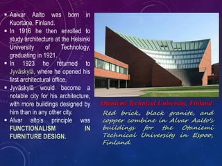  Aalvar Aalto was born in
Kuortane, Finland.
 In 1916 he then enrolled to
study architecture at the Helsinki
University of Technology,
graduating in 1921.
 In 1923 he returned to
Jyväskylä, where he opened his
first architectural office.
 Jyväskylä would become a
notable city for his architecture,
with more buildings designed by
him than in any other city.
 Alvar alto’s principle was
FUNCTIONALISM IN
FURNITURE DESIGN.
Otaniemi Technical University, Finland
Red brick, black granite, and
copper combine in Alvar Aalto's
buildings for the Otaniemi
Technical University in Espoo,
Finland.
 