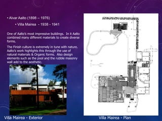 • Alvar Aalto (1898 – 1976)
• Villa Mairea - 1938 - 1941
One of Aalto’s most impressive buildings. In it Aalto
combined many different materials to create diverse
forms.
The Finish culture is extremely in tune with nature.
Aalto’s work highlights this through the use of
natural materials & Organic forms. Also design
elements such as the pool and the rubble masonry
wall add to the aesthetic.
Villa Mairea - Exterior Villa Mairea - Plan
 