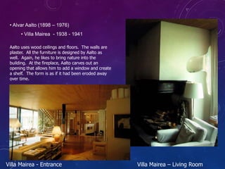 • Alvar Aalto (1898 – 1976)
• Villa Mairea - 1938 - 1941
Aalto uses wood ceilings and floors. The walls are
plaster. All the furniture is designed by Aalto as
well. Again, he likes to bring nature into the
building. At the fireplace, Aalto carves out an
opening that allows him to add a window and create
a shelf. The form is as if it had been eroded away
over time.
Villa Mairea - Entrance Villa Mairea – Living Room
 