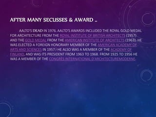 AFTER MANY SECUSSES & AWARD ..
AALTO'S DEAD IN 1976. AALTO'S AWARDS INCLUDED THE ROYAL GOLD MEDAL
FOR ARCHITECTURE FROM THE ROYAL INSTITUTE OF BRITISH ARCHITECTS (1957)
AND THE GOLD MEDAL FROM THE AMERICAN INSTITUTE OF ARCHITECTS (1963). HE
WAS ELECTED A FOREIGN HONORARY MEMBER OF THE AMERICAN ACADEMY OF
ARTS AND SCIENCES IN 1957.[ HE ALSO WAS A MEMBER OF THE ACADEMY OF
FINLAND, AND WAS ITS PRESIDENT FROM 1963 TO 1968. FROM 1925 TO 1956 HE
WAS A MEMBER OF THE CONGRÈS INTERNATIONAL D'ARCHITECTUREMODERNE.
 