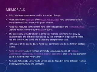 MEMORIALS
• Aalto has been commemorated in a number of ways:
• Alvar Aalto is the eponym of the Alvar Aalto Medal, now considered one of
world architecture's most prestigious awards.
• Aalto was featured in the 50 mk note in the last series of the Finnish markka
(before its replacement by the Euro in 2002).
• The centenary of Aalto's birth in 1998 was marked in Finland not only by
several books and exhibitions but also by the promotion of specially bottled
red and white Aalto Wine and a specially-designed cup-cake.
• In the year of his death, 1976, Aalto was commemorated on a Finnish postage
stamp.
• Aalto University, a new Finnish university (an amalgamation of Helsinki
University of Technology, Helsinki School of Economics and TaiK) established in
2010, is named after Alvar Aalto.
• An Alvar Aallonkatu (Alvar Aalto Street) can be found in three different Finnish
cities: Jyväskylä, Oulu and Seinäjoki. 29
 