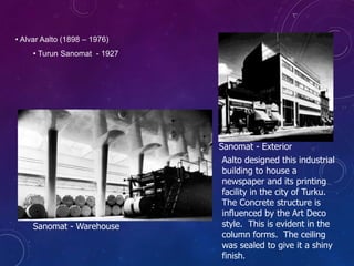 • Alvar Aalto (1898 – 1976)
• Turun Sanomat - 1927
Aalto designed this industrial
building to house a
newspaper and its printing
facility in the city of Turku.
The Concrete structure is
influenced by the Art Deco
style. This is evident in the
column forms. The ceiling
was sealed to give it a shiny
finish.
Sanomat - Warehouse
Sanomat - Exterior
 