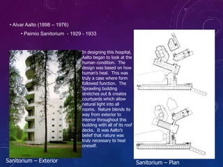 • Alvar Aalto (1898 – 1976)
• Paimio Sanitorium - 1929 - 1933
In designing this hospital,
Aalto began to look at the
human condition. The
design was based on how
human’s heal. This was
truly a case where form
followed function. The
Sprawling building
stretches out & creates
courtyards which allow
natural light into all
rooms. Nature blends its
way from exterior to
interior throughout this
building with all of its roof
decks. It was Aalto’s
belief that nature was
truly necessary to heal
oneself.
Sanitorium – Exterior Sanitorium – Plan
 