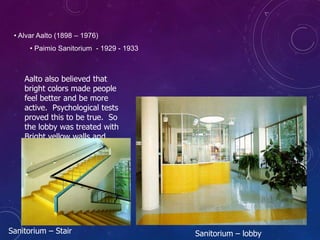 • Alvar Aalto (1898 – 1976)
• Paimio Sanitorium - 1929 - 1933
Aalto also believed that
bright colors made people
feel better and be more
active. Psychological tests
proved this to be true. So
the lobby was treated with
Bright yellow walls and
floor tiles to offset the
white. Blue was used as
an accent.
Sanitorium – Stair Sanitorium – lobby
 