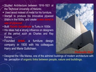 • Studied Architecture between 1916-1921 at
the Technical University of Helsinki.
 Used wood instead of metal for his furniture.
• Started to produce his innovative plywood
chairs in the1930s, and create a new trend in
use of plywood.
• Built Paimio Sanatorium in Turku in 1930s
• His ideas had a strong influence on designers
of the period such as Charles and Ray
Eames.
• Founded Artek, a furniture design
company in 1935 with his colleagues
Harry and Marie Gullichsen.
Finlandia Hall
• Designed the Villa Mairea, one of the admired buildings of modern architecture with
his perception of organic links between people, nature and buildings.
 