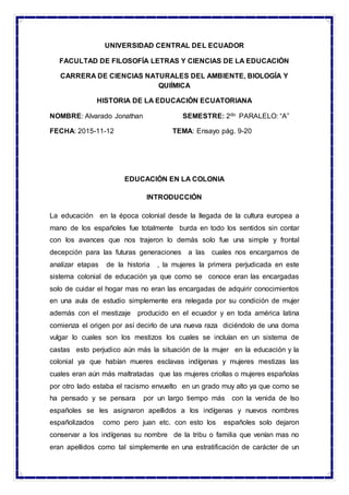 UNIVERSIDAD CENTRAL DEL ECUADOR
FACULTAD DE FILOSOFÍA LETRAS Y CIENCIAS DE LA EDUCACIÓN
CARRERA DE CIENCIAS NATURALES DEL AMBIENTE, BIOLOGÍA Y
QUIÍMICA
HISTORIA DE LA EDUCACIÓN ECUATORIANA
NOMBRE: Alvarado Jonathan SEMESTRE: 2do PARALELO: “A”
FECHA: 2015-11-12 TEMA: Ensayo pág. 9-20
EDUCACIÓN EN LA COLONIA
INTRODUCCIÓN
La educación en la época colonial desde la llegada de la cultura europea a
mano de los españoles fue totalmente burda en todo los sentidos sin contar
con los avances que nos trajeron lo demás solo fue una simple y frontal
decepción para las futuras generaciones a las cuales nos encargamos de
analizar etapas de la historia , la mujeres la primera perjudicada en este
sistema colonial de educación ya que como se conoce eran las encargadas
solo de cuidar el hogar mas no eran las encargadas de adquirir conocimientos
en una aula de estudio simplemente era relegada por su condición de mujer
además con el mestizaje producido en el ecuador y en toda américa latina
comienza el origen por así decirlo de una nueva raza diciéndolo de una doma
vulgar lo cuales son los mestizos los cuales se incluían en un sistema de
castas esto perjudico aún más la situación de la mujer en la educación y la
colonial ya que habían mueres esclavas indígenas y mujeres mestizas las
cuales eran aún más maltratadas que las mujeres criollas o mujeres españolas
por otro lado estaba el racismo envuelto en un grado muy alto ya que como se
ha pensado y se pensara por un largo tiempo más con la venida de lso
españoles se les asignaron apellidos a los indígenas y nuevos nombres
españolizados como pero juan etc. con esto los españoles solo dejaron
conservar a los indígenas su nombre de la tribu o familia que venían mas no
eran apellidos como tal simplemente en una estratificación de carácter de un
 