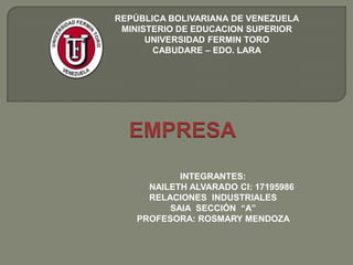 REPÚBLICA BOLIVARIANA DE VENEZUELA
MINISTERIO DE EDUCACION SUPERIOR
UNIVERSIDAD FERMIN TORO
CABUDARE – EDO. LARA

EMPRESA
INTEGRANTES:
NAILETH ALVARADO CI: 17195986
RELACIONES INDUSTRIALES
SAIA SECCIÓN “A”
PROFESORA: ROSMARY MENDOZA

 