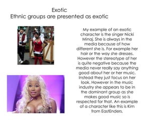 Exotic
Ethnic groups are presented as exotic
My example of an exotic
character is the singer Nicki
Minaj. She is always in the
media because of how
different she is. For example her
hair or the way she dresses.
However the stereotype of her
is quite negative because the
media never really say anything
good about her or her music.
Instead they just focus on her
look. However in the music
industry she appears to be in
the dominant group as she
makes good music so is
respected for that. An example
of a character like this is Kim
from EastEnders.
 
