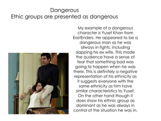 Dangerous
Ethic groups are presented as dangerous
My example of a dangerous
character is Yusef Khan from
EastEnders. He appeared to be a
dangerous man as he was
always in fights, including
slapping his ex wife. This made
the audience have a sense of
fear that something bad was
going to happen when he was
there. This is definitely a negative
representation of his ethnicity as
it suggests everyone with the
same ethnicity as him have
similar characteristics to Yusef.
On the other hand though it
does show his ethnic group as
dominant as he was always in
control of the situation he was in.
 