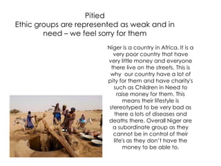 Pitied
Ethic groups are represented as weak and in
need – we feel sorry for them
Niger is a country in Africa. It is a
very poor country that have
very little money and everyone
there live on the streets. This is
why our country have a lot of
pity for them and have charity's
such as Children in Need to
raise money for them. This
means their lifestyle is
stereotyped to be very bad as
there a lots of diseases and
deaths there. Overall Niger are
a subordinate group as they
cannot be in control of their
life's as they don’t have the
money to be able to.
 