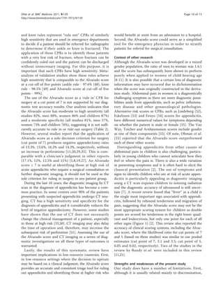 and knee rules represent “rule out” CPRs of similarly
high sensitivity that are used in emergency departments
to decide if a patient should be referred for radiography
to determine if their ankle or knee is fractured. The
application of these CPRs is to identify those patients
with a very low risk of fracture, where fracture can be
confidently ruled out and the patient can be discharged
without unnecessary imaging. For this purpose, it is
important that such CPRs have high sensitivity. Meta-
analysis of validation studies show these rules achieve
high sensitivity that is comparable to the Alvarado score
at a cut-off of five points (ankle rule - 97.6% [48], knee
rule - 98.5% [49] and Alvarado score at cut-off of five
points - 99%).
The use of the Alvarado score as a ‘rule in’ CPR for
surgery at a cut point of 7 is not supported by our diag-
nostic test accuracy results. Our analysis indicates that
the Alvarado score has moderate to high sensitivity (all
studies 82%, men 88%, women 86% and children 87%)
and a moderate specificity (all studies 81%, men 57%,
women 73% and children 76%), suggesting it is not suffi-
ciently accurate to rule in or rule out surgery (Table 2).
However, several studies report that the application of
Alvarado score as a sole decision criterion for surgery
(cut point of 7) produces negative appendectomy rates
of 13.3%, 15.6%, 16.2% and 14.3%, respectively, without
an increase in perforations [11,20,29,35]. This is com-
parable with a clinician’s judgment in other reports
(17.1%, 12%, 12.5% and 11%) [5,8,19,27]. An Alvarado
score ≥ 7 is useful at identifying those at high risk of
acute appendicitis who require a surgical consultation or
further diagnostic imaging, it should not be used as the
sole criterion for ruling in surgery in any patient group.
During the last 10 years, the diagnostic imaging by CT
scan in the diagnosis of appendicitis has become a com-
mon practice. In some centres over 90% of the patients
presenting with suspected appendicitis undergo CT ima-
ging. CT has a high sensitivity and specificity for the
diagnosis of appendicitis and it considerably reduces the
level of negative appendectomy. However, some studies
have shown that the use of CT does not necessarily
change the clinical management of a patient, especially
in those at high risk [33,50]. CT imaging may also delay
the time of operation and, therefore, may increase the
subsequent risk of perforation [51]. Assessing the use of
the Alvarado score and CT imaging as a series of diag-
nostic investigations on all these types of outcomes is
warranted.
Lastly, the results of this systematic review have
important implications in low-resource countries. First,
in low-resource settings where the decision to operate
may be based on a clinical judgment, the Alvarado score
provides an accurate and consistent triage tool for ruling
out appendicitis and identifying those at higher risk who
would benefit at most from an admission to a hospital.
Second, the Alvarado score could serve as a simplified
tool for the emergency physician in order to stratify
patients for referral for surgical consultation.
Context of other research
Although the Alvarado score was developed in a mixed
gender population, the ratio of men to woman was 1.4:1
and the score has subsequently been shown to perform
poorly when applied to women of child-bearing age
[8-11]. It is also possible that a certain loss of diagnostic
information may have occurred due to dichotomisation
when the score was originally constructed in the deriva-
tion study. Abdominal pain in women is a diagnostically
challenging symptom as there are more diagnostic possi-
bilities aside from appendicitis, such as pelvic inflamma-
tory disease and other gynaecological pathologies.
Alternative risk scores or CPRs, such as Lindeberg [52],
Eskelinen [53] and Fenyo [54] scores for appendicitis,
have different numerical values for symptoms depending
on whether the patient is male or female [55]. The Van
Way, Teicher and Arnbjornssion scores include gender
as one of their components [55]. Of note, Ohman et al.
[55] reported that the Alvarado score outperformed
each of these other scores.
Distinguishing appendicitis from other causes of
abdominal pain in children is also challenging, particu-
larly in young children who cannot articulate how they
feel or where the pain is. There is also a wide variation
in presenting symptoms and it is often hard to elicit the
classical presentation [2]. The use of symptoms and
signs to identify children who are at risk of acute appen-
dicitis is particularly appealing as diagnostic imaging
using a CT scan exposes children to ionizing radiation
and the diagnostic accuracy of ultrasound is still uncer-
tain [7]. A recent review found that “fever” in a child is
the single most important sign associated with appendi-
citis, followed by rebound tenderness and migration of
pain, suggesting that the Alvarado score may not be the
most appropriate scoring system for children as double
points are scored for tenderness in the right lower quad-
rant and leukocytosis, but only one point for each of all
other signs (Figure 1) [2]. This review also reported the
accuracy of clinical scoring systems, including the Alvar-
ado score, where the likelihood ratio for cut points of 7
and 5 (based on three studies) was similar to our pooled
estimates (cut point of 7, 3.1 and 3.5; cut point of 5,
0.05 and 0.02, respectively). Two of the studies in the
review by Bundy et al. were included in this review
[11,21].
Strengths and weaknesses of the present study
Our study does have a number of limitations. First,
although it is usually related mainly to discrimination,
Ohle et al. BMC Medicine 2011, 9:139
http://www.biomedcentral.com/1741-7015/9/139
Page 10 of 13
 