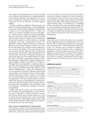 some degree of misclassification may have also occurred
when calibration was considered by comparing predicted
versus observed patients with appendicitis; however,
given the high levels of diagnostic performance, overall
(especially, at the cut-off point of 5) this appears
unlikely.
Second, a moderate to high level of heterogeneity was
shown across the included studies in both the diagnostic
test accuracy analysis and the calibration analysis (Table
2, Figures 4, 5, 6 and Additional file 1 - Figure S1).
There are a number of possible sources for heterogene-
ity, including chance; variation in pre-test probability;
the case mix of men, woman and children; a threshold
effect caused by observer variation in the measurement
of signs and symptoms; no active follow-up of patients
discharged and other unanticipated factors. We
addressed a number of these potential sources of hetero-
geneity by performing subgroup analysis. The main
focus of this paper was an analysis of such subgroups as
men, woman and children. The performance of the
score has been shown by others [8-12] to be affected by
age and gender and, therefore, high heterogeneity in the
overall results may be due to the gender and age spec-
trum of the patients in the included studies (for exam-
ple, Table 2, all studies, variance logit sensitivity is 3.37).
The prevalence of appendicitis among the validation stu-
dies was highly variable (range 32% to 91%, Table 1).
Although this was investigated in a subgroup analysis a
good deal of heterogeneity still existed, suggesting that
other factors contributed towards heterogeneity in this
analysis (Additional file 1 - Figure S2). Unfortunately it
was not possible to do further subgroup analysis based
on age, gender and prevalence due to a lack of studies
with this information. Finally, a number of the studies
used no repeat admission as a negative proxy measure
for appendicitis. The lack of active follow-up in these
studies may have led to misclassification if patients pre-
sented to a different hospital. This may have led to a
lower reporting of appendicitis cases, particularly in the
low-risk groups, and inflated our estimates of sensitivity
and specificity.
Finally, although we used an up-to-date systematic
search strategy, we acknowledge that it was not exhaus-
tive and it is possible, as with all systematic reviews,
that relevant articles may have been missed. As we did
not search the grey literature, there is also the possibility
of publication bias, with smaller negative studies being
under reported, leading to inflated estimates of sensitiv-
ity and specificity in our meta-analysis.
Future research and applications in clinical practice
The criteria for selection of the included articles were
broad and reflected the nature of the validation studies
themselves, producing a high level of heterogeneity
across the studies in some of the risk strata. Further
analyses are needed to explore the reasons behind the
over-prediction of the Alvarado score in women. Such
future analyses may suggest ways to adjust the predicted
estimates according to the population prevalence in the
various settings and/or a re-calibration or re-modelling
of the score itself, mainly in low-prevalence settings and
in women. Obtaining individual-level data from the vali-
dation studies to perform meta-analysis of the risk ratios
can make such approaches possible, particularly for the
more detailed exploration of the various sources of
heterogeneity.
Conclusions
This study shows that the Alvarado score accurately
predicts appendicitis and is well calibrated in men. As a
decision rule for observation/admission, the Alvarado
score performs well as a ‘rule out’ criterion (high sensi-
tivity). As a decision rule in relation to surgery the
Alvarado score cannot be used to ‘rule in’ a diagnosis of
appendicitis without surgical assessment and further
diagnostic testing. Patients presenting in the emergency
department and in primary care settings, especially in
low-resource countries, could benefit from the imple-
mentation of the Alvarado score as a triage decision
rule.
Additional material
Additional file 1: Figure S1. Summary ROC curves (sensitivity and
specificity with 95% CIs are presented in Table 2). Figure S2. Predicted
versus observed cases with appendicitis per study, sub-grouped by
prevalence. The studies were re-grouped into high- or low-prevalence
according to the prevalence cut-off point (82%) found in Alvarado’s
derivation study: A. Low risk, score 1 to 4; B. Intermediate risk, score 5 to
6; C. High risk, score 7 to 10.
Abbreviations
CPRs: clinical prediction rules; CT: computed tomography; HSROC:
hierarchical summary receiver operating characteristic; MANTRELS, a popular
mnemonic used to remember the Alvarado score factors: Migration to the
right iliac fossa, Anorexia, Nausea/Vomiting, Tenderness in the right iliac
fossa, Rebound pain, Elevated temperature (fever), Leukocytosis, and Shift of
leukocytes to the left; M-H method: Mantel-Haenszel method; QUADAS:
quality assessment of studies of diagnostic accuracy included in systematic
reviews; RR: risk ratio.
Acknowledgements
We thank Dr Alvaro Sanabria, Dr Kailash Singh, Dr Paul Eduardo Lada, Dr
Robert Winn and Dr Madasir Wani for providing additional information on
their studies. We also thank Dr. C Teljeur for statistical advice. This study was
funded by the Health Research Board of Ireland (HRB) under grant reference
HRC/2007/1.
Authors’ contributions
RO, FO’R and KO’B were responsible for study protocol, data collection, and
data elaboration and analysis. TF and BDD were responsible for the concept
and study design and contributed to the data analysis and their
interpretation, and drafting the report. All authors contributed to the
Ohle et al. BMC Medicine 2011, 9:139
http://www.biomedcentral.com/1741-7015/9/139
Page 11 of 13
 