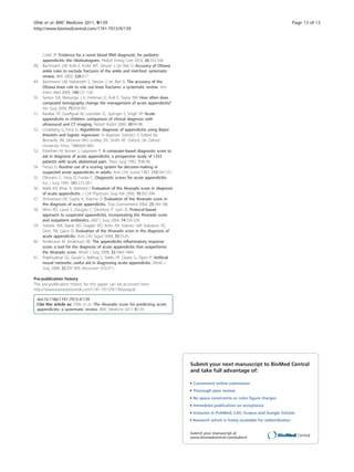 Cobb JP: Evidence for a novel blood RNA diagnostic for pediatric
appendicitis: the riboleukogram. Pediatr Emerg Care 2010, 26:333-338.
48. Bachmann LM, Kolb E, Koller MT, Steurer J, ter Riet G: Accuracy of Ottawa
ankle rules to exclude fractures of the ankle and mid-foot: systematic
review. BMJ 2003, 326:417.
49. Bachmann LM, Haberzeth S, Steurer J, ter Riet G: The accuracy of the
Ottawa knee rule to rule out knee fractures: a systematic review. Ann
Intern Med 2004, 140:121-124.
50. Santos DA, Manunga J Jr, Hohman D, Avik E, Taylor EW: How often does
computed tomography change the management of acute appendicitis?
Am Surg 2009, 75:918-921.
51. Karakas SP, Guelfguat M, Leonidas JC, Springer S, Singh SP: Acute
appendicitis in children: comparison of clinical diagnosis with
ultrasound and CT imaging. Pediatr Radiol 2000, 30:94-98.
52. Lindeberg G, Feny G: Algorithmic diagnosis of appendicitis using Bayes’
theorem and logistic regression. In Bayesian Statistics 3. Edited by:
Bernardo JM, DeGroot MH, Lindley DV, Smith AF. Oxford, UK: Oxford
University Press; 1988:665-669.
53. Eskelinen M, Ikonen J, Lipponen P: A computer-based diagnostic score to
aid in diagnosis of acute appendicitis: a prospective study of 1333
patients with acute abdominal pain. Theor Surg 1992, 7:86-90.
54. Fenyo G: Routine use of a scoring system for decision-making in
suspected acute appendicitis in adults. Acta Chir Scand 1987, 153:545-551.
55. Ohmann C, Yang Q, Franke C: Diagnostic scores for acute appendicitis.
Eur J Surg 1995, 161:273-281.
56. Malik KA, Khan A, Waheed I: Evaluation of the Alvarado score in diagnosis
of acute appendicitis. J Coll Physicians Surg Pak 2000, 10:392-394.
57. Shrivastava UK, Gupta A, Sharma D: Evaluation of the Alvarado score in
the diagnosis of acute appendicitis. Trop Gastroenterol 2004, 25:184-186.
58. Winn RD, Laura S, Douglas C, Davidson P, Gani JS: Protocol-based
approach to suspected appendicitis, incorporating the Alvarado score
and outpatient antibiotics. ANZ J Surg 2004, 74:324-329.
59. Subotic AM, Sijacki AD, Dugalic VD, Antic AA, Vukovic GM, Vukojevic VS,
Glisic TM, Galun D: Evaluation of the Alvarado score in the diagnosis of
acute appendicitis. Acta Chir Iugosl 2008, 55:55-61.
60. Andersson M, Andersson RE: The appendicitis inflammatory response
score: a tool for the diagnosis of acute appendicitis that outperforms
the Alvarado score. World J Surg 2008, 32:1843-1849.
61. Prabhudesai SG, Gould S, Rekhraj S, Tekkis PP, Glazer G, Ziprin P: Artificial
neural networks: useful aid in diagnosing acute appendicitis. World J
Surg 2008, 32:305-309, discussion 310-311.
Pre-publication history
The pre-publication history for this paper can be accessed here:
http://www.biomedcentral.com/1741-7015/9/139/prepub
doi:10.1186/1741-7015-9-139
Cite this article as: Ohle et al.: The Alvarado score for predicting acute
appendicitis: a systematic review. BMC Medicine 2011 9:139.
Submit your next manuscript to BioMed Central
and take full advantage of:
• Convenient online submission
• Thorough peer review
• No space constraints or color ﬁgure charges
• Immediate publication on acceptance
• Inclusion in PubMed, CAS, Scopus and Google Scholar
• Research which is freely available for redistribution
Submit your manuscript at
www.biomedcentral.com/submit
Ohle et al. BMC Medicine 2011, 9:139
http://www.biomedcentral.com/1741-7015/9/139
Page 13 of 13
 