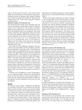 regions illustrating the precision with which pooled
values are estimated and a 95% prediction region, illus-
trating the amount of between-study variation. Analyses
were carried out using STATA software (StataCorp LP,
College Station, TX, 77845, USA), using the “metandi”
command [16,17].
Calibration analysis of the Alvarado score
The initial derivation study of the Alvarado score was
used as the predictive model against which all validation
studies were compared [5]. The number of patients
diagnosed with appendicitis as estimated by the Alvar-
ado score (predicted events) was compared to the actual
number of patients with appendicitis (observed events)
in each of the validation studies. The analysis was per-
formed separately across three risk strata of the Alvar-
ado score (low risk, score 1 to 4; intermediate risk,
score 5 to 6; and high risk, score 7 to 10) (Figure 1).
Within each risk stratum, each of the three main study
populations, men, women and children were analysed
separately [8,10-12,18].
The results from the calibration assessment were pre-
sented as risk ratios (RRs with 95% confidence intervals)
and are illustrated as forest plots. RR < 1.00 indicates an
under-prediction of appendicitis by the score (observed
number with appendicitis is greater than the predicted
number) and RR > 1.00 indicates an over-prediction of
appendicitis by the score (observed number with appen-
dicitis is less than the predicted number). RR = 1 indi-
cates a matched calibration between observed and
predicted numbers. Review Manager 5 software from
the Cochrane collaboration was used to perform the
pooled analysis, determine heterogeneity and produce
the forest plots. RRs with their 95% CIs were computed
by the Mantel-Haenszel (M-H) method. A random-
effects model was used and heterogeneity assessed by I2
statistic.
Prevalence was investigated as a source of heterogene-
ity in a subgroup analysis. Studies were dichotomised,
based on their prevalence, as being either higher or
lower than the Alvarado’s derivation study; the effect on
heterogeneity and the calibration of the score were also
investigated.
Results
The literature search yielded > 3,000 titles and abstracts
for screening. The full text of 91 articles met the elig-
ibility criteria, and these articles were retrieved (Figure
2). Thirty-seven articles were included from the search,
and a further five articles were retrieved after citation
searching, with a total of 42 articles meeting the inclu-
sion criteria. The included studies came from a variety
of settings and countries (Table 1). Nine studies took
place in a surgical ward; three studies only specified that
patients were hospitalised, all remaining studies were
performed in an emergency department setting. Detailed
characteristics of all included studies are presented in
Table 1.
Results of the quality assessment are shown in Figure
3. The overall quality of the included studies is consid-
ered acceptable for most of the quality items. The
assessment of the clinical variables composing the
Alvarado score and the reference standard for diagnosis
(histological results of the appendectomy) were inter-
preted independently in most studies. The retrospective
studies rarely reported if the scorer was aware of the
final diagnosis (blind assessment). The quality item,
‘time between tests’, is the time between administering
the Alvarado score and verifying the diagnosis with
pathology or follow-up and was very poorly reported. As
part of our inclusion criteria, all studies had to confirm
the diagnosis of appendicitis on those undergoing
appendectomy; however, follow-up of those discharged
was poor in the majority of studies (item ‘All verified
with reference test’).
Diagnostic accuracy of the Alvarado score
The Alvarado score discriminated well as an observa-
tion/admission criterion (cut point of 5) by achieving
high pooled sensitivity of 99% overall (n = 28 studies,
[5,8,10,18-42]) and in studies where data were available,
it also performed well in the subgroup analysis for men,
woman and children (pooled sensitivities: 0.96 for men,
n = 5 [23,30,33-35]; 0.99 for women, n = 5
[23,30,34,35,43] and 0.99 for children, n = 9
[10,21,23,27,28,30,40-42]) (Table 2 and Additional file 1
- Figure S1). In patients presenting with higher Alvarado
scores (cut point of 7, the criterion for surgery), pooled
diagnostic accuracy results had more limited clinical
value (pooled specificity for all studies 0.82, n = 29,
[5,8,10,11,18-25,27-32,34-38,41,42,44-47]), with pooled
specificities ranging from 0.57 for subgroup analysis of
men (n = 6, [9,23,30,34,35,45]), 0.73 for subgroup analy-
sis of women (n = 7, [9,23,30,33-35,45]) and 0.76 for
subgroup analysis of children (n = 9,
[10,21,23,27,28,30,41,42,47]) (Table 2 and Additional file
1 - Figure S1).
Overall, heterogeneity was high when all studies were
included and was particularly high in the children sub-
group as indicated by the variance logit transformed
sensitivity and specificity (Table 2) and the prediction
ellipses on the SROC curves Additional file 1 - Figure
S1).
Calibration of the Alvarado score
The Alvarado score performed well in all three risk
strata for men: (low risk RR 1.06, 95% CI 0.87 to 1.28;
intermediate risk 1.09, 0.86 to 1.37 and high risk 1.02,
0.97 to 1.08). In women, there was a systematic over-
Ohle et al. BMC Medicine 2011, 9:139
http://www.biomedcentral.com/1741-7015/9/139
Page 4 of 13
 