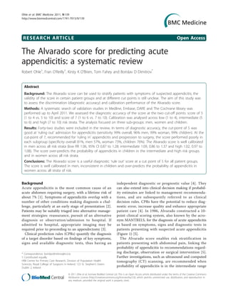 RESEARCH ARTICLE Open Access
The Alvarado score for predicting acute
appendicitis: a systematic review
Robert Ohle†
, Fran O’Reilly†
, Kirsty K O’Brien, Tom Fahey and Borislav D Dimitrov*
Abstract
Background: The Alvarado score can be used to stratify patients with symptoms of suspected appendicitis; the
validity of the score in certain patient groups and at different cut points is still unclear. The aim of this study was
to assess the discrimination (diagnostic accuracy) and calibration performance of the Alvarado score.
Methods: A systematic search of validation studies in Medline, Embase, DARE and The Cochrane library was
performed up to April 2011. We assessed the diagnostic accuracy of the score at the two cut-off points: score of 5
(1 to 4 vs. 5 to 10) and score of 7 (1 to 6 vs. 7 to 10). Calibration was analysed across low (1 to 4), intermediate (5
to 6) and high (7 to 10) risk strata. The analysis focused on three sub-groups: men, women and children.
Results: Forty-two studies were included in the review. In terms of diagnostic accuracy, the cut-point of 5 was
good at ‘ruling out’ admission for appendicitis (sensitivity 99% overall, 96% men, 99% woman, 99% children). At the
cut-point of 7, recommended for ‘ruling in’ appendicitis and progression to surgery, the score performed poorly in
each subgroup (specificity overall 81%, men 57%, woman 73%, children 76%). The Alvarado score is well calibrated
in men across all risk strata (low RR 1.06, 95% CI 0.87 to 1.28; intermediate 1.09, 0.86 to 1.37 and high 1.02, 0.97 to
1.08). The score over-predicts the probability of appendicitis in children in the intermediate and high risk groups
and in women across all risk strata.
Conclusions: The Alvarado score is a useful diagnostic ‘rule out’ score at a cut point of 5 for all patient groups.
The score is well calibrated in men, inconsistent in children and over-predicts the probability of appendicitis in
women across all strata of risk.
Background
Acute appendicitis is the most common cause of an
acute abdomen requiring surgery, with a lifetime risk of
about 7% [1]. Symptoms of appendicitis overlap with a
number of other conditions making diagnosis a chal-
lenge, particularly at an early stage of presentation [2].
Patients may be suitably triaged into alternative manage-
ment strategies: reassurance, pursuit of an alternative
diagnosis or observation/admission to hospital. If
admitted to hospital, appropriate imaging may be
required prior to proceeding to an appendectomy [3].
Clinical prediction rules (CPRs) quantify the diagnosis
of a target disorder based on findings of key symptoms,
signs and available diagnostic tests, thus having an
independent diagnostic or prognostic value [4]. They
can also extend into clinical decision making if probabil-
ity estimates are linked to management recommenda-
tions, and are subsequently referred to as clinical
decision rules. CPRs have the potential to reduce diag-
nostic error, increase quality and enhance appropriate
patient care [4]. In 1986, Alvarado constructed a 10-
point clinical scoring system, also known by the acro-
nym MANTRELS, for the diagnosis of acute appendicitis
as based on symptoms, signs and diagnostic tests in
patients presenting with suspected acute appendicitis
(Figure 1) [5].
The Alvarado score enables risk stratification in
patients presenting with abdominal pain, linking the
probability of appendicitis to recommendations regard-
ing discharge, observation or surgical intervention [5].
Further investigations, such as ultrasound and computed
tomography (CT) scanning, are recommended when
probability of appendicitis is in the intermediate range
* Correspondence: borislavdimitrov@rcsi.ie
† Contributed equally
HRB Centre for Primary Care Research, Division of Population Health
Sciences, Royal College of Surgeons in Ireland, 123 St. Stephen’s Green,
Dublin 2, Ireland
Ohle et al. BMC Medicine 2011, 9:139
http://www.biomedcentral.com/1741-7015/9/139
© 2011 Ohle et al; licensee BioMed Central Ltd. This is an Open Access article distributed under the terms of the Creative Commons
Attribution License (http://creativecommons.org/licenses/by/2.0), which permits unrestricted use, distribution, and reproduction in
any medium, provided the original work is properly cited.
 