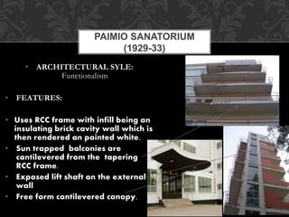 • ARCHITECTURAL SYLE:
Functionalism
• FEATURES:
• Uses RCC frame with infill being an
insulating brick cavity wall which is
then rendered an painted white.
• Sun trapped balconies are
cantilevered from the tapering
RCC frame.
• Exposed lift shaft on the external
wall
• Free form cantilevered canopy.
PAIMIO SANATORIUM
(1929-33)
 