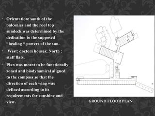• Orientation: south of the
balconies and the roof top
sundeck was determined by the
dedication to the supposed
“healing “ powers of the sun.
• West: doctors houses; North :
staff flats.
• Plan was meant to be functionally
zoned and biodynamical aligned
to the compass so that the
direction of each wing was
defined according to its
requirements for sunshine and
view. GROUND FLOOR PLAN
 