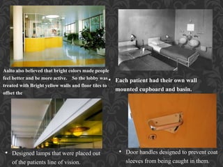 • Each patient had their own wall
mounted cupboard and basin.
• Door handles designed to prevent coat
sleeves from being caught in them.
• Designed lamps that were placed out
of the patients line of vision.
Aalto also believed that bright colors made people
feel better and be more active. So the lobby was
treated with Bright yellow walls and floor tiles to
offset the
 