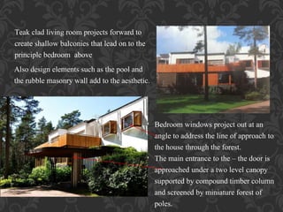 Teak clad living room projects forward to
create shallow balconies that lead on to the
principle bedroom above
• Bedroom windows project out at an
angle to address the line of approach to
the house through the forest.
• The main entrance to the – the door is
approached under a two level canopy
supported by compound timber column
and screened by miniature forest of
poles.
Also design elements such as the pool and
the rubble masonry wall add to the aesthetic.
 