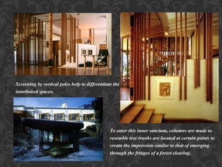 Screening by vertical poles help to differentiate the
interlinked spaces.
To enter this inner sanctum, columns are made to
resemble tree trunks are located at certain points to
create the impression similar to that of emerging
through the fringes of a forest clearing.
 