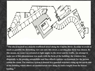 "The site is located on a heavily-trafficked street along the Charles River. In order to avoid as
much as possible the disturbing view out onto this street, a curving plan form was chosen. By
this means, no room was oriented at right angles to the street and its traffic. An attempt to
make use of this phenomenon was made with the form of the building: the windows face
diagonally to the passing automobiles and thus afford a quieter environment for the person
within the room. The stairway system is housed in a paneled structure rising up the north side
of the building which allows an unobstructed view along its entire length from the lowest
landing."
 