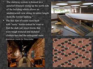 • The stairway system is housed in a
paneled structure rising up the north side
of the building which allows an
unobstructed view along its entire length
from the lowest landing."
• The free fom of rooms were built
with ‘rustic’ bricks-indeed he went to
find the dark red reject bricks that
were rough textured and included
clinkers-but clad the orthogonal main
common room in limestone
 