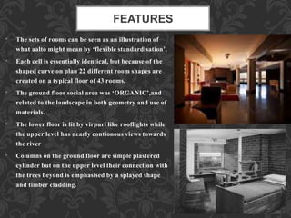 FEATURES
• The sets of rooms can be seen as an illustration of
what aalto might mean by ‘flexible standardisation’.
• Each cell is essentially identical, but because of the
shaped curve on plan 22 different room shapes are
created on a typical floor of 43 rooms.
• The ground floor social area was ‘ORGANIC’,and
related to the landscape in both geometry and use of
materials.
• The lower floor is lit by virpuri like rooflights while
the upper level has nearly contionous views towards
the river
• Columns on the ground floor are simple plastered
cylinder but on the upper level their connection with
the trees beyond is emphasised by a splayed shape
and timber cladding.
 