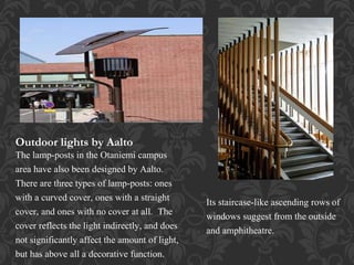 Outdoor lights by Aalto
The lamp-posts in the Otaniemi campus
area have also been designed by Aalto.
There are three types of lamp-posts: ones
with a curved cover, ones with a straight
cover, and ones with no cover at all. The
cover reflects the light indirectly, and does
not significantly affect the amount of light,
but has above all a decorative function.
Its staircase-like ascending rows of
windows suggest from the outside
and amphitheatre.
 