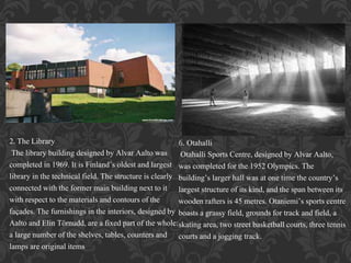 2. The Library
The library building designed by Alvar Aalto was
completed in 1969. It is Finland’s oldest and largest
library in the technical field. The structure is clearly
connected with the former main building next to it
with respect to the materials and contours of the
façades. The furnishings in the interiors, designed by
Aalto and Elin Törnudd, are a fixed part of the whole:
a large number of the shelves, tables, counters and
lamps are original items
6. Otahalli
Otahalli Sports Centre, designed by Alvar Aalto,
was completed for the 1952 Olympics. The
building’s larger hall was at one time the country’s
largest structure of its kind, and the span between its
wooden rafters is 45 metres. Otaniemi’s sports centre
boasts a grassy field, grounds for track and field, a
skating area, two street basketball courts, three tennis
courts and a jogging track.
 