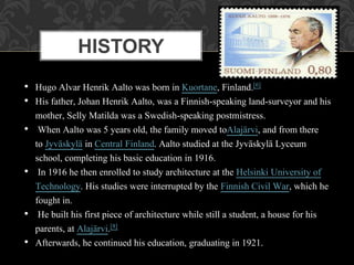 • Hugo Alvar Henrik Aalto was born in Kuortane, Finland.[6]
• His father, Johan Henrik Aalto, was a Finnish-speaking land-surveyor and his
mother, Selly Matilda was a Swedish-speaking postmistress.
• When Aalto was 5 years old, the family moved toAlajärvi, and from there
to Jyväskylä in Central Finland. Aalto studied at the Jyväskylä Lyceum
school, completing his basic education in 1916.
• In 1916 he then enrolled to study architecture at the Helsinki University of
Technology. His studies were interrupted by the Finnish Civil War, which he
fought in.
• He built his first piece of architecture while still a student, a house for his
parents, at Alajärvi.[8]
• Afterwards, he continued his education, graduating in 1921.
HISTORY
 