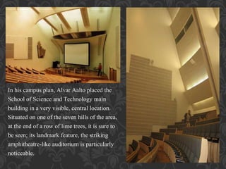 In his campus plan, Alvar Aalto placed the
School of Science and Technology main
building in a very visible, central location.
Situated on one of the seven hills of the area,
at the end of a row of lime trees, it is sure to
be seen; its landmark feature, the striking
amphitheatre-like auditorium is particularly
noticeable.
 