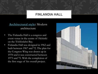 Architectural style: Modern
architecture
FINLANDIA HALL
• The Finlandia Hall is a congress and
event venue in the centre of Helsinki
on the Töölönlahti Bay.
• Finlandia Hall was designed in 1962 and
built between 1967 and 72. The plan for
the Congress Wing was drawn up in
1970 and it was constructed between
1973 and 75. With the completion of
the first stage of his overall project.
 