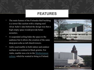 • The main feature of the Finlandia Hall building
is a tower like section with a sloping roof.
Alvar Aalto’s idea behind the design was that a
high empty space would provide better
acoustics.
• A suspended ceiling hides the space to the
audience but it allows the creation of the same
deep post-echo as tall church towers.
• Aalto used marble in both indoor and outdoor
surfaces as a contrast to black granite. For
Aalto, marble was a tie to the Mediterranean
culture, which he wanted to bring to Finland.
FEATURES
 